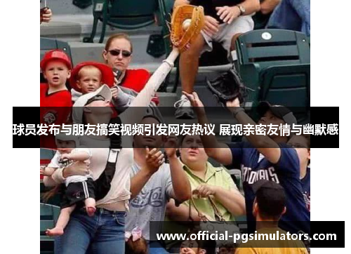 球员发布与朋友搞笑视频引发网友热议 展现亲密友情与幽默感