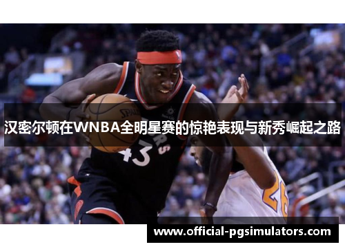 汉密尔顿在WNBA全明星赛的惊艳表现与新秀崛起之路