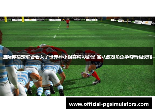 国际橄榄球联合会女子世界杯小组赛精彩纷呈 各队激烈角逐争夺晋级资格