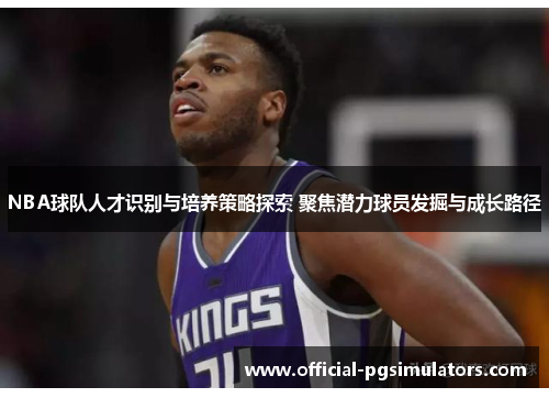 NBA球队人才识别与培养策略探索 聚焦潜力球员发掘与成长路径