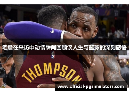 老詹在采访中动情瞬间回顾谈人生与篮球的深刻感悟