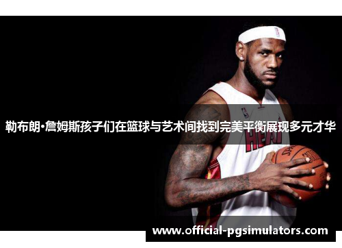 勒布朗·詹姆斯孩子们在篮球与艺术间找到完美平衡展现多元才华