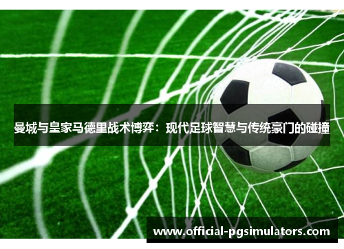 曼城与皇家马德里战术博弈：现代足球智慧与传统豪门的碰撞
