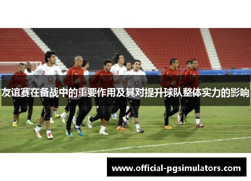 友谊赛在备战中的重要作用及其对提升球队整体实力的影响