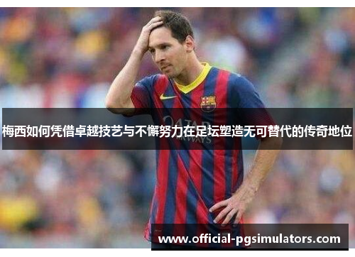 梅西如何凭借卓越技艺与不懈努力在足坛塑造无可替代的传奇地位