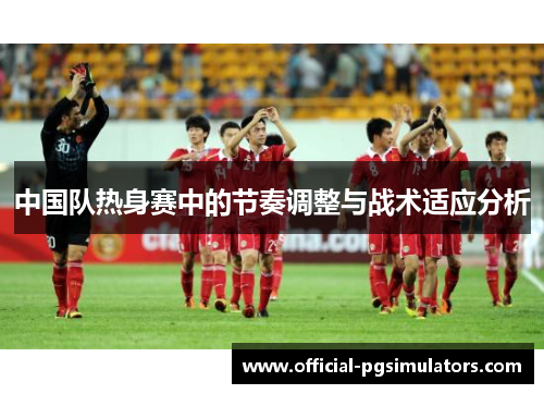 中国队热身赛中的节奏调整与战术适应分析