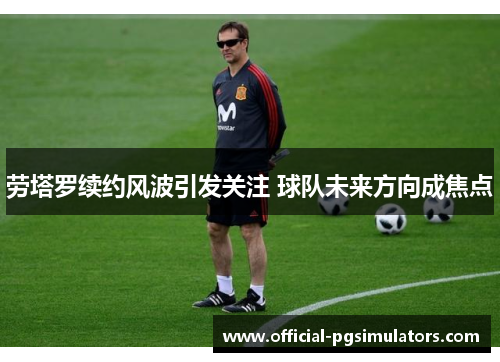 劳塔罗续约风波引发关注 球队未来方向成焦点