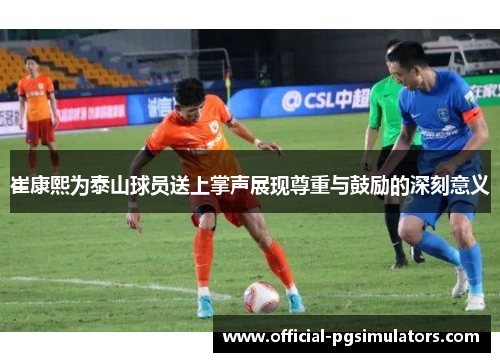 崔康熙为泰山球员送上掌声展现尊重与鼓励的深刻意义