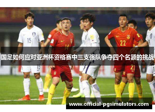 国足如何应对亚洲杯资格赛中三支强队争夺四个名额的挑战