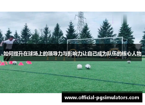 如何提升在球场上的领导力与影响力让自己成为队伍的核心人物