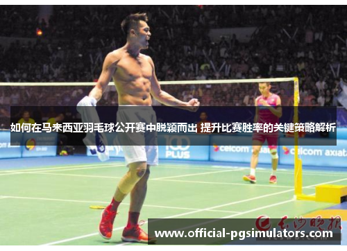 如何在马来西亚羽毛球公开赛中脱颖而出 提升比赛胜率的关键策略解析
