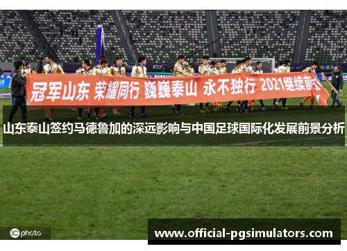 山东泰山签约马德鲁加的深远影响与中国足球国际化发展前景分析