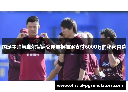 国足主帅与卓尔背后交易真相揭露支付6000万的秘密内幕