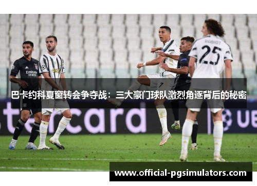 巴卡约科夏窗转会争夺战：三大豪门球队激烈角逐背后的秘密
