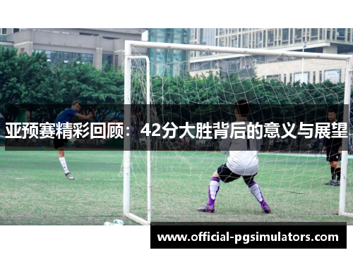 亚预赛精彩回顾：42分大胜背后的意义与展望