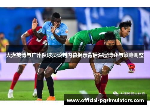 大连英博与广州队球员谈判内幕揭示背后深层博弈与策略调整