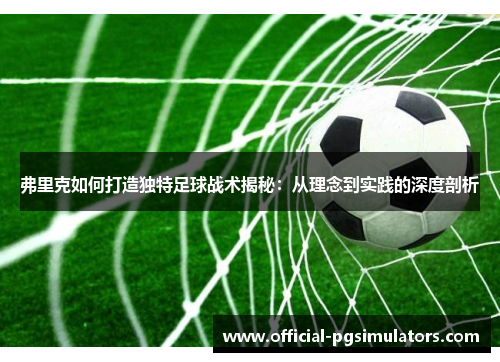 弗里克如何打造独特足球战术揭秘：从理念到实践的深度剖析