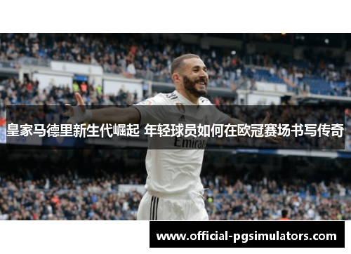 皇家马德里新生代崛起 年轻球员如何在欧冠赛场书写传奇