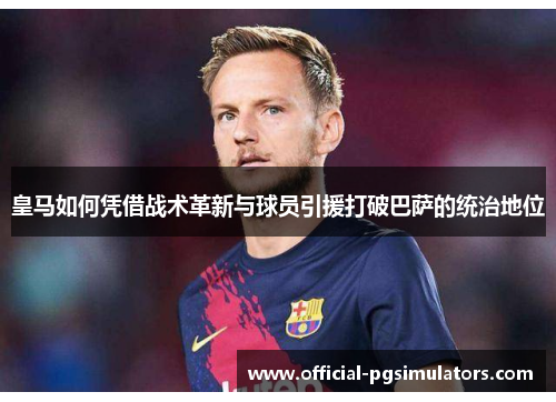 皇马如何凭借战术革新与球员引援打破巴萨的统治地位
