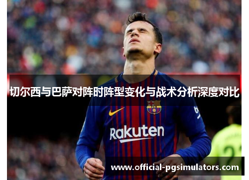 切尔西与巴萨对阵时阵型变化与战术分析深度对比