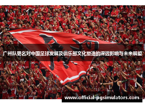 广州队更名对中国足球发展及俱乐部文化塑造的深远影响与未来展望