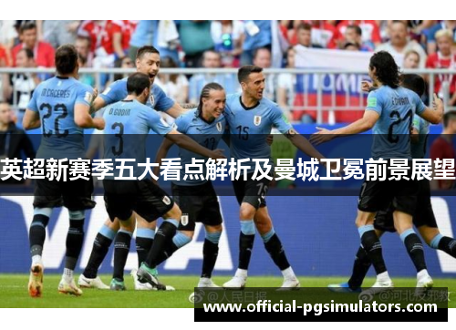 英超新赛季五大看点解析及曼城卫冕前景展望