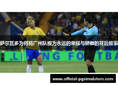 萨尔瓦多为何将广州队视为永远的荣耀与骄傲的背后故事