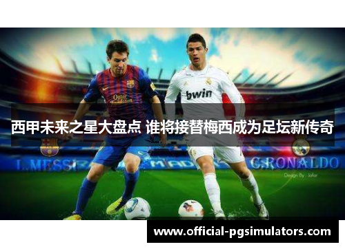 西甲未来之星大盘点 谁将接替梅西成为足坛新传奇 西甲未来之星大盘点 谁将接替梅西成为足坛新传奇