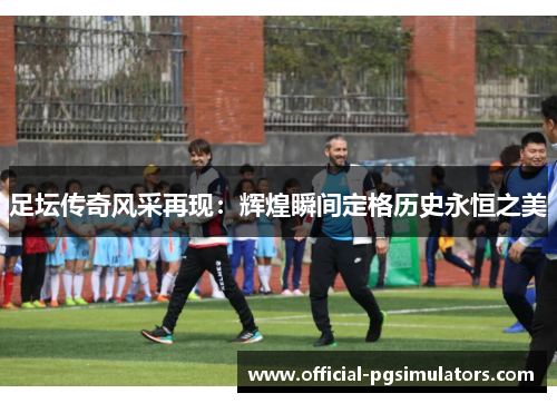 足坛传奇风采再现:辉煌瞬间定格历史永恒之美 足坛传奇风采再现:辉煌瞬间定格历史永恒之美