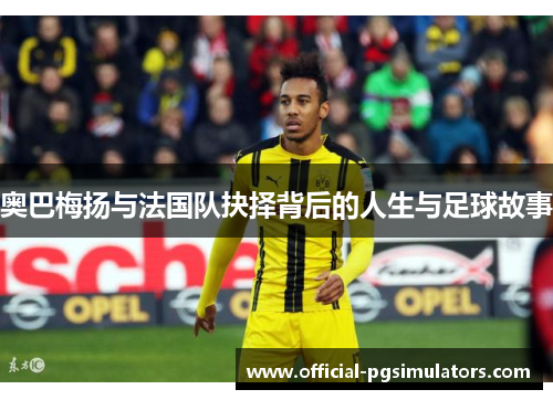 奥巴梅扬与法国队抉择背后的人生与足球故事