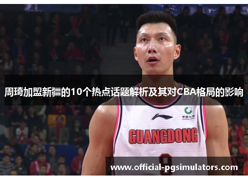 周琦加盟新疆的10个热点话题解析及其对CBA格局的影响