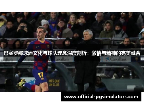 巴塞罗那球迷文化与球队理念深度剖析:激情与精神的完美融合 巴塞罗那球迷文化与球队理念深度剖析:激情与精神的完美融合