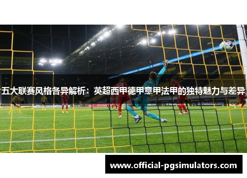 五大联赛风格各异解析：英超西甲德甲意甲法甲的独特魅力与差异