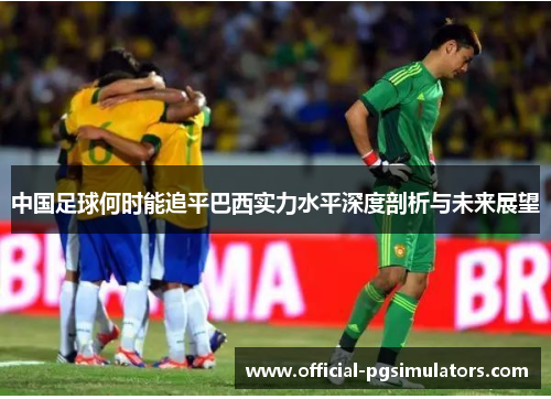 中国足球何时能追平巴西实力水平深度剖析与未来展望