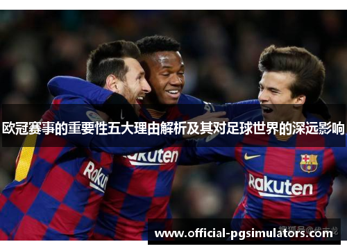 欧冠赛事的重要性五大理由解析及其对足球世界的深远影响