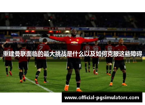 重建曼联面临的最大挑战是什么以及如何克服这些障碍