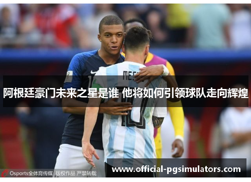 阿根廷豪门未来之星是谁 他将如何引领球队走向辉煌