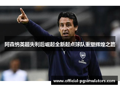 阿森纳英超失利后崛起全新起点球队重塑辉煌之路