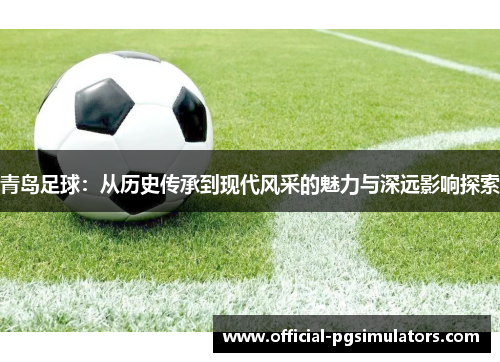 青岛足球：从历史传承到现代风采的魅力与深远影响探索