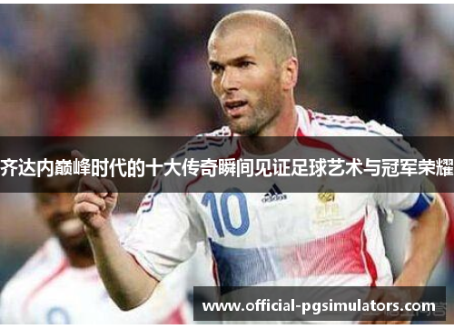 齐达内巅峰时代的十大传奇瞬间见证足球艺术与冠军荣耀