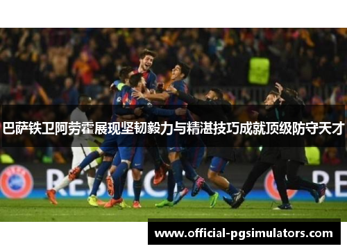 巴萨铁卫阿劳霍展现坚韧毅力与精湛技巧成就顶级防守天才