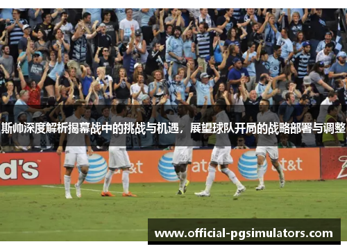 斯帅深度解析揭幕战中的挑战与机遇，展望球队开局的战略部署与调整
