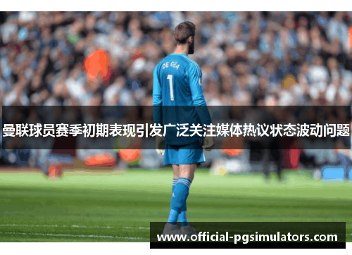 曼联球员赛季初期表现引发广泛关注媒体热议状态波动问题 曼联球员赛季初期表现引发广泛关注媒体热议状态波动问题