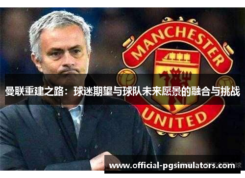 曼联重建之路：球迷期望与球队未来愿景的融合与挑战