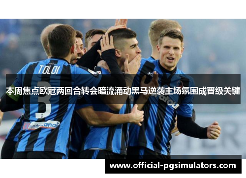 本周焦点欧冠两回合转会暗流涌动黑马逆袭主场氛围成晋级关键