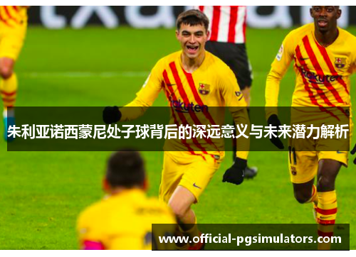 朱利亚诺西蒙尼处子球背后的深远意义与未来潜力解析