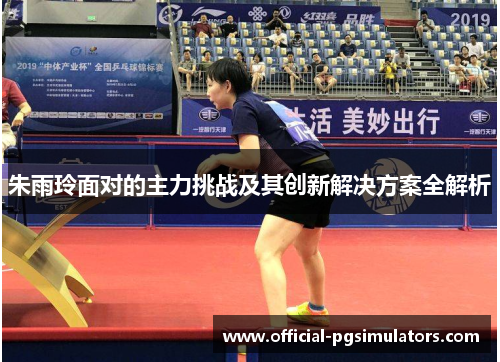 朱雨玲面对的主力挑战及其创新解决方案全解析