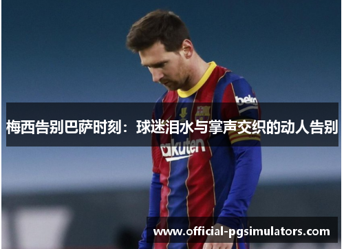梅西告别巴萨时刻：球迷泪水与掌声交织的动人告别
