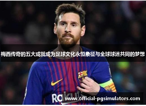 梅西传奇的五大成就成为足球文化永恒象征与全球球迷共同的梦想
