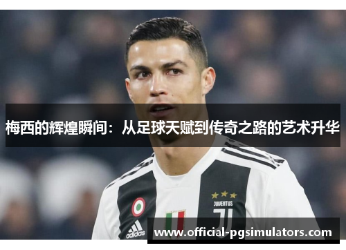 梅西的辉煌瞬间：从足球天赋到传奇之路的艺术升华